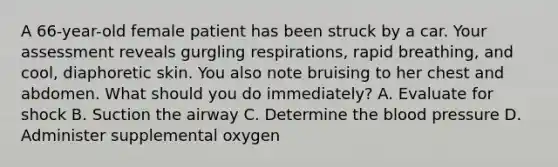 A​ 66-year-old female patient has been struck by a car. Your assessment reveals gurgling​ respirations, rapid​ breathing, and​ cool, diaphoretic skin. You also note bruising to her chest and abdomen. What should you do​ immediately? A. Evaluate for shock B. Suction the airway C. Determine the blood pressure D. Administer supplemental oxygen