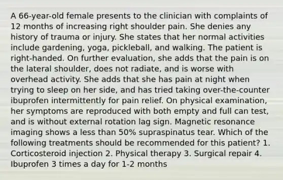 A 66-year-old female presents to the clinician with complaints of 12 months of increasing right shoulder pain. She denies any history of trauma or injury. She states that her normal activities include gardening, yoga, pickleball, and walking. The patient is right-handed. On further evaluation, she adds that the pain is on the lateral shoulder, does not radiate, and is worse with overhead activity. She adds that she has pain at night when trying to sleep on her side, and has tried taking over-the-counter ibuprofen intermittently for pain relief. On physical examination, her symptoms are reproduced with both empty and full can test, and is without external rotation lag sign. Magnetic resonance imaging shows a less than 50% supraspinatus tear. Which of the following treatments should be recommended for this patient? 1. Corticosteroid injection 2. Physical therapy 3. Surgical repair 4. Ibuprofen 3 times a day for 1-2 months