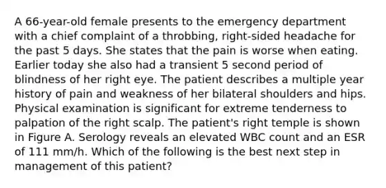 A 66-year-old female presents to the emergency department with a chief complaint of a throbbing, right-sided headache for the past 5 days. She states that the pain is worse when eating. Earlier today she also had a transient 5 second period of blindness of her right eye. The patient describes a multiple year history of pain and weakness of her bilateral shoulders and hips. Physical examination is significant for extreme tenderness to palpation of the right scalp. The patient's right temple is shown in Figure A. Serology reveals an elevated WBC count and an ESR of 111 mm/h. Which of the following is the best next step in management of this patient?