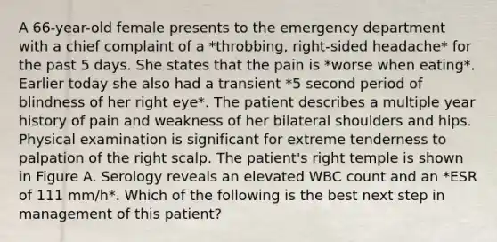 A 66-year-old female presents to the emergency department with a chief complaint of a *throbbing, right-sided headache* for the past 5 days. She states that the pain is *worse when eating*. Earlier today she also had a transient *5 second period of blindness of her right eye*. The patient describes a multiple year history of pain and weakness of her bilateral shoulders and hips. Physical examination is significant for extreme tenderness to palpation of the right scalp. The patient's right temple is shown in Figure A. Serology reveals an elevated WBC count and an *ESR of 111 mm/h*. Which of the following is the best next step in management of this patient?