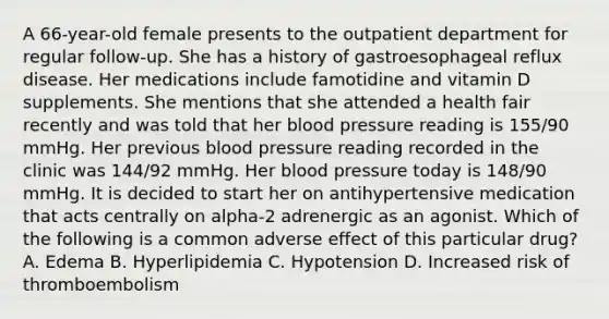 A 66-year-old female presents to the outpatient department for regular follow-up. She has a history of gastroesophageal reflux disease. Her medications include famotidine and vitamin D supplements. She mentions that she attended a health fair recently and was told that her blood pressure reading is 155/90 mmHg. Her previous blood pressure reading recorded in the clinic was 144/92 mmHg. Her blood pressure today is 148/90 mmHg. It is decided to start her on antihypertensive medication that acts centrally on alpha-2 adrenergic as an agonist. Which of the following is a common adverse effect of this particular drug? A. Edema B. Hyperlipidemia C. Hypotension D. Increased risk of thromboembolism