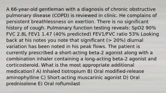 A 66-year-old gentleman with a diagnosis of chronic obstructive pulmonary disease (COPD) is reviewed in clinic. He complains of persistent breathlessness on exertion. There is no significant history of cough. Pulmonary function testing reveals: SpO2 90% FVC 2.8L FEV1 1.47 (40% predicted) FEV1/FVC ratio 53% Looking back at his notes you note that significant (> 20%) diurnal variation has been noted in his peak flows. The patient is currently prescribed a short-acting beta-2 agonist along with a combination inhaler containing a long-acting beta-2 agonist and corticosteroid. What is the most appropriate additional medication? A) Inhaled tiotropium B) Oral modified-release aminophylline C) Short-acting muscarinic agonist D) Oral prednisolone E) Oral roflumilast