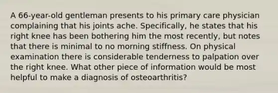 A 66-year-old gentleman presents to his primary care physician complaining that his joints ache. Specifically, he states that his right knee has been bothering him the most recently, but notes that there is minimal to no morning stiffness. On physical examination there is considerable tenderness to palpation over the right knee. What other piece of information would be most helpful to make a diagnosis of osteoarthritis?