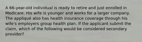 A 66-year-old individual is ready to retire and just enrolled in Medicare. His wife is younger and works for a larger company. The appliqué also has health insurance coverage through his wife's employers group health plan. If the applicant submit the claim, which of the following would be considered secondary provider?