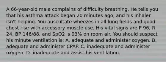 A 66-year-old male complains of difficulty breathing. He tells you that his asthma attack began 20 minutes ago, and his inhaler isn't helping. You auscultate wheezes in all lung fields and good chest rise with accessory muscle use. His vital signs are P 96, R 24, BP 146/88, and SpO2 is 93% on room air. You should suspect his minute ventilation is: A. adequate and administer oxygen. B. adequate and administer CPAP. C. inadequate and administer oxygen. D. inadequate and assist his ventilation.