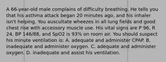 A 66-year-old male complains of difficulty breathing. He tells you that his asthma attack began 20 minutes ago, and his inhaler isn't helping. You auscultate wheezes in all lung fields and good chest rise with accessory muscle use. His vital signs are P 96, R 24, BP 146/88, and SpO2 is 93% on room air. You should suspect his minute ventilation is: A. adequate and administer CPAP. B. inadequate and administer oxygen. C. adequate and administer oxygen. D. inadequate and assist his ventilation.