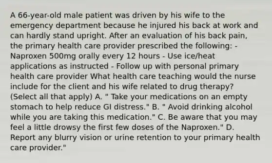 A 66-year-old male patient was driven by his wife to the emergency department because he injured his back at work and can hardly stand upright. After an evaluation of his back pain, the primary health care provider prescribed the following: - Naproxen 500mg orally every 12 hours - Use ice/heat applications as instructed - Follow up with personal primary health care provider What health care teaching would the nurse include for the client and his wife related to drug therapy? (Select all that apply) A. " Take your medications on an empty stomach to help reduce GI distress." B. " Avoid drinking alcohol while you are taking this medication." C. Be aware that you may feel a little drowsy the first few doses of the Naproxen." D. Report any blurry vision or urine retention to your primary health care provider."