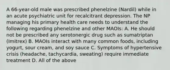 A 66-year-old male was prescribed phenelzine (Nardil) while in an acute psychiatric unit for recalcitrant depression. The NP managing his primary health care needs to understand the following regarding phenelzine and other MAOIs: A. He should not be prescribed any serotonergic drug such as sumatriptan (Imitrex) B. MAOIs interact with many common foods, including yogurt, sour cream, and soy sauce C. Symptoms of hypertensive crisis (headache, tachycardia, sweating) require immediate treatment D. All of the above