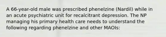 A 66-year-old male was prescribed phenelzine (Nardil) while in an acute psychiatric unit for recalcitrant depression. The NP managing his primary health care needs to understand the following regarding phenelzine and other MAOIs: