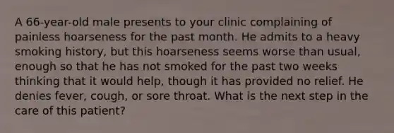 A 66-year-old male presents to your clinic complaining of painless hoarseness for the past month. He admits to a heavy smoking history, but this hoarseness seems worse than usual, enough so that he has not smoked for the past two weeks thinking that it would help, though it has provided no relief. He denies fever, cough, or sore throat. What is the next step in the care of this patient?