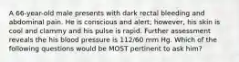 A 66-year-old male presents with dark rectal bleeding and abdominal pain. He is conscious and alert; however, his skin is cool and clammy and his pulse is rapid. Further assessment reveals the his blood pressure is 112/60 mm Hg. Which of the following questions would be MOST pertinent to ask him?