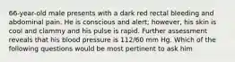 66-year-old male presents with a dark red rectal bleeding and abdominal pain. He is conscious and alert; however, his skin is cool and clammy and his pulse is rapid. Further assessment reveals that his blood pressure is 112/60 mm Hg. Which of the following questions would be most pertinent to ask him