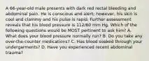 A 66-year-old male presents with dark red rectal bleeding and abdominal pain. He is conscious and alert; however, his skin is cool and clammy and his pulse is rapid. Further assessment reveals that his blood pressure is 112/60 mm Hg. Which of the following questions would be MOST pertinent to ask him? A. What does your blood pressure normally run? B. Do you take any over-the-counter medications? C. Has blood soaked through your undergarments? D. Have you experienced recent abdominal trauma?