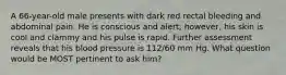 A 66-year-old male presents with dark red rectal bleeding and abdominal pain. He is conscious and alert; however, his skin is cool and clammy and his pulse is rapid. Further assessment reveals that his blood pressure is 112/60 mm Hg. What question would be MOST pertinent to ask him?