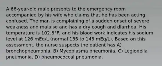 A 66-year-old male presents to the emergency room accompanied by his wife who claims that he has been acting confused. The man is complaining of a sudden onset of severe weakness and malaise and has a dry cough and diarrhea. His temperature is 102.8°F, and his blood work indicates his sodium level at 126 mEq/L (normal 135 to 145 mEq/L). Based on this assessment, the nurse suspects the patient has A) bronchopneumonia. B) Mycoplasma pneumonia. C) Legionella pneumonia. D) pneumococcal pneumonia.