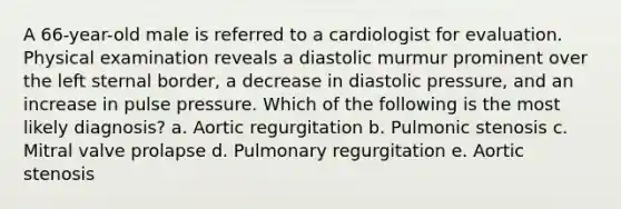 A 66-year-old male is referred to a cardiologist for evaluation. Physical examination reveals a diastolic murmur prominent over the left sternal border, a decrease in diastolic pressure, and an increase in pulse pressure. Which of the following is the most likely diagnosis? a. Aortic regurgitation b. Pulmonic stenosis c. Mitral valve prolapse d. Pulmonary regurgitation e. Aortic stenosis