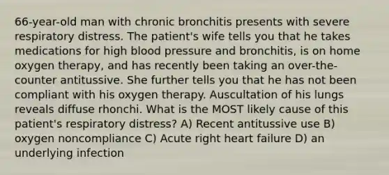 66-year-old man with chronic bronchitis presents with severe respiratory distress. The patient's wife tells you that he takes medications for high <a href='https://www.questionai.com/knowledge/kD0HacyPBr-blood-pressure' class='anchor-knowledge'>blood pressure</a> and bronchitis, is on home oxygen therapy, and has recently been taking an over-the-counter antitussive. She further tells you that he has not been compliant with his oxygen therapy. Auscultation of his lungs reveals diffuse rhonchi. What is the MOST likely cause of this patient's respiratory distress? A) Recent antitussive use B) oxygen noncompliance C) Acute right heart failure D) an underlying infection