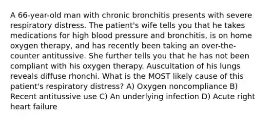 A 66-year-old man with chronic bronchitis presents with severe respiratory distress. The patient's wife tells you that he takes medications for high blood pressure and bronchitis, is on home oxygen therapy, and has recently been taking an over-the-counter antitussive. She further tells you that he has not been compliant with his oxygen therapy. Auscultation of his lungs reveals diffuse rhonchi. What is the MOST likely cause of this patient's respiratory distress? A) Oxygen noncompliance B) Recent antitussive use C) An underlying infection D) Acute right heart failure