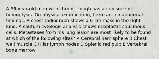 A 66-year-old man with chronic cough has an episode of hemoptysis. On physical examination, there are no abnormal findings. A chest radiograph shows a 6-cm mass in the right lung. A sputum cytologic analysis shows neoplastic squamous cells. Metastases from his lung lesion are most likely to be found at which of the following sites? A Cerebral hemisphere B Chest wall muscle C Hilar lymph nodes D Splenic red pulp E Vertebral bone marrow