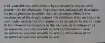 A 66-year-old man with chronic hypertension is treated with prazosin by his physician. The treatment successfully decreases his blood pressure to within the normal range. What is the mechanism of the drug's action? (G) Inhibition of α1 receptors in ventricular muscle (H) Stimulation of α1 receptors in the SA node (I) Inhibition of α1 receptors in the SA node (J) Inhibition of α1 receptors on vascular smooth muscle (K) Stimulation of α1 receptors on vascular smooth muscle (L) Stimulation of α2 receptors on vascular smooth muscle