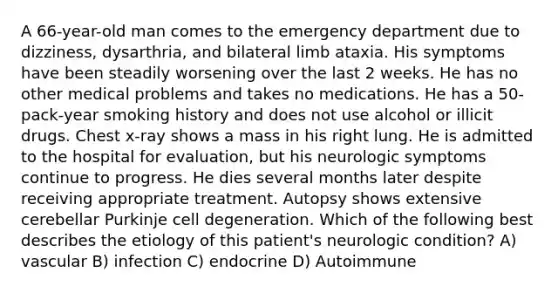 A 66-year-old man comes to the emergency department due to dizziness, dysarthria, and bilateral limb ataxia. His symptoms have been steadily worsening over the last 2 weeks. He has no other medical problems and takes no medications. He has a 50-pack-year smoking history and does not use alcohol or illicit drugs. Chest x-ray shows a mass in his right lung. He is admitted to the hospital for evaluation, but his neurologic symptoms continue to progress. He dies several months later despite receiving appropriate treatment. Autopsy shows extensive cerebellar Purkinje cell degeneration. Which of the following best describes the etiology of this patient's neurologic condition? A) vascular B) infection C) endocrine D) Autoimmune