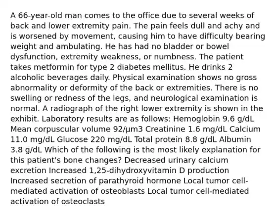 A 66-year-old man comes to the office due to several weeks of back and lower extremity pain. The pain feels dull and achy and is worsened by movement, causing him to have difficulty bearing weight and ambulating. He has had no bladder or bowel dysfunction, extremity weakness, or numbness. The patient takes metformin for type 2 diabetes mellitus. He drinks 2 alcoholic beverages daily. Physical examination shows no gross abnormality or deformity of the back or extremities. There is no swelling or redness of the legs, and neurological examination is normal. A radiograph of the right lower extremity is shown in the exhibit. Laboratory results are as follows: Hemoglobin 9.6 g/dL Mean corpuscular volume 92/µm3 Creatinine 1.6 mg/dL Calcium 11.0 mg/dL Glucose 220 mg/dL Total protein 8.8 g/dL Albumin 3.8 g/dL Which of the following is the most likely explanation for this patient's bone changes? Decreased urinary calcium excretion Increased 1,25-dihydroxyvitamin D production Increased secretion of parathyroid hormone Local tumor cell-mediated activation of osteoblasts Local tumor cell-mediated activation of osteoclasts