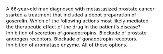 A 66-year-old man diagnosed with metastasized prostate cancer started a treatment that included a depot preparation of goserelin. Which of the following actions most likely mediated the therapeutic effect of the drug in the patient's disease? Inhibition of secretion of gonadotropins. Blockade of prostate androgen receptors. Blockade of gonadotropin receptors. Inhibition of aromatase enzyme. All of these options.