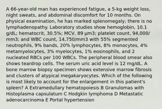 A 66-year-old man has experienced fatigue, a 5-kg weight loss, night sweats, and abdominal discomfort for 10 months. On physical examination, he has marked splenomegaly; there is no lymphadenopathy. Laboratory studies show hemoglobin, 10.1 g/dL; hematocrit, 30.5%; MCV, 89 μm3; platelet count, 94,000/ mm3; and WBC count, 14,750/mm3 with 55% segmented neutrophils, 9% bands, 20% lymphocytes, 8% monocytes, 4% metamyelocytes, 3% myelocytes, 1% eosinophils, and 2 nucleated RBCs per 100 WBCs. The peripheral blood smear also shows teardrop cells. The serum uric acid level is 12 mg/dL. A bone marrow biopsy specimen shows extensive marrow fibrosis and clusters of atypical megakaryocytes. Which of the following is most likely to account for the enlargement in this patient's spleen? A Extramedullary hematopoiesis B Granulomas with Histoplasma capsulatum C Hodgkin lymphoma D Metastatic adenocarcinoma E Portal hypertension