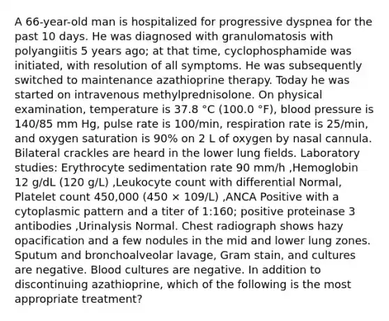 A 66-year-old man is hospitalized for progressive dyspnea for the past 10 days. He was diagnosed with granulomatosis with polyangiitis 5 years ago; at that time, cyclophosphamide was initiated, with resolution of all symptoms. He was subsequently switched to maintenance azathioprine therapy. Today he was started on intravenous methylprednisolone. On physical examination, temperature is 37.8 °C (100.0 °F), blood pressure is 140/85 mm Hg, pulse rate is 100/min, respiration rate is 25/min, and oxygen saturation is 90% on 2 L of oxygen by nasal cannula. Bilateral crackles are heard in the lower lung fields. Laboratory studies: Erythrocyte sedimentation rate 90 mm/h ,Hemoglobin 12 g/dL (120 g/L) ,Leukocyte count with differential Normal, Platelet count 450,000 (450 × 109/L) ,ANCA Positive with a cytoplasmic pattern and a titer of 1:160; positive proteinase 3 antibodies ,Urinalysis Normal. Chest radiograph shows hazy opacification and a few nodules in the mid and lower lung zones. Sputum and bronchoalveolar lavage, Gram stain, and cultures are negative. Blood cultures are negative. In addition to discontinuing azathioprine, which of the following is the most appropriate treatment?