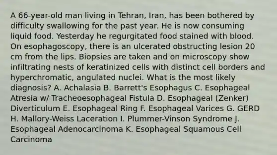 A 66-year-old man living in Tehran, Iran, has been bothered by difficulty swallowing for the past year. He is now consuming liquid food. Yesterday he regurgitated food stained with blood. On esophagoscopy, there is an ulcerated obstructing lesion 20 cm from the lips. Biopsies are taken and on microscopy show infiltrating nests of keratinized cells with distinct cell borders and hyperchromatic, angulated nuclei. What is the most likely diagnosis? A. Achalasia B. Barrett's Esophagus C. Esophageal Atresia w/ Tracheoesophageal Fistula D. Esophageal (Zenker) Diverticulum E. Esophageal Ring F. Esophageal Varices G. GERD H. Mallory-Weiss Laceration I. Plummer-Vinson Syndrome J. Esophageal Adenocarcinoma K. Esophageal Squamous Cell Carcinoma