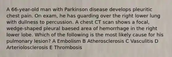 A 66-year-old man with Parkinson disease develops pleuritic chest pain. On exam, he has guarding over the right lower lung with dullness to percussion. A chest CT scan shows a focal, wedge-shaped pleural baesed area of hemorrhage in the right lower lobe. Which of the following is the most likely cause for his pulmonary lesion? A Embolism B Atherosclerosis C Vasculitis D Arteriolosclerosis E Thrombosis