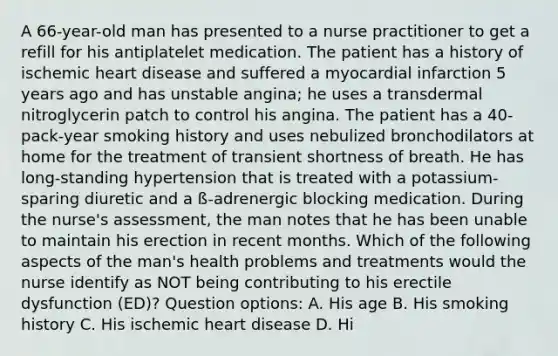 A 66-year-old man has presented to a nurse practitioner to get a refill for his antiplatelet medication. The patient has a history of ischemic heart disease and suffered a myocardial infarction 5 years ago and has unstable angina; he uses a transdermal nitroglycerin patch to control his angina. The patient has a 40-pack-year smoking history and uses nebulized bronchodilators at home for the treatment of transient shortness of breath. He has long-standing hypertension that is treated with a potassium-sparing diuretic and a ß-adrenergic blocking medication. During the nurse's assessment, the man notes that he has been unable to maintain his erection in recent months. Which of the following aspects of the man's health problems and treatments would the nurse identify as NOT being contributing to his erectile dysfunction (ED)? Question options: A. His age B. His smoking history C. His ischemic heart disease D. Hi