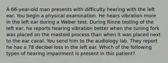 A 66-year-old man presents with difficulty hearing with the left ear. You begin a physical examination. He hears vibration more in the left ear during a Weber test. During Rinne testing of the left ear, he reports hearing vibration better when the tuning fork was placed on the mastoid process than when it was placed next to the ear canal. You send him to the audiology lab. They report he has a 78 decibel loss in the left ear. Which of the following types of hearing impairment is present in this patient?