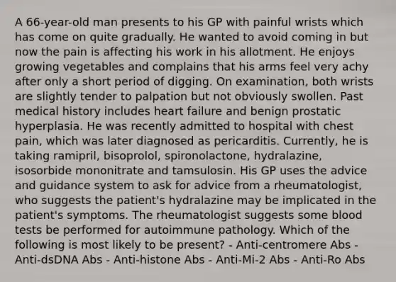 A 66-year-old man presents to his GP with painful wrists which has come on quite gradually. He wanted to avoid coming in but now the pain is affecting his work in his allotment. He enjoys growing vegetables and complains that his arms feel very achy after only a short period of digging. On examination, both wrists are slightly tender to palpation but not obviously swollen. Past medical history includes heart failure and benign prostatic hyperplasia. He was recently admitted to hospital with chest pain, which was later diagnosed as pericarditis. Currently, he is taking ramipril, bisoprolol, spironolactone, hydralazine, isosorbide mononitrate and tamsulosin. His GP uses the advice and guidance system to ask for advice from a rheumatologist, who suggests the patient's hydralazine may be implicated in the patient's symptoms. The rheumatologist suggests some blood tests be performed for autoimmune pathology. Which of the following is most likely to be present? - Anti-centromere Abs - Anti-dsDNA Abs - Anti-histone Abs - Anti-Mi-2 Abs - Anti-Ro Abs