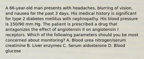 A 66-year-old man presents with headaches, blurring of vision, and nausea for the past 3 days. His medical history is significant for type 2 diabetes mellitus with nephropathy. His blood pressure is 150/90 mm Hg. The patient is prescribed a drug that antagonizes the effect of angiotensin II on angiotensin I receptors. Which of the following parameters should you be most concerned about monitoring? A. Blood urea nitrogen/serum creatinine B. Liver enzymes C. Serum aldosterone D. Blood glucose