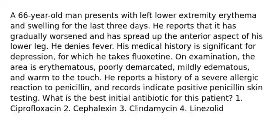 A 66-year-old man presents with left lower extremity erythema and swelling for the last three days. He reports that it has gradually worsened and has spread up the anterior aspect of his lower leg. He denies fever. His medical history is significant for depression, for which he takes fluoxetine. On examination, the area is erythematous, poorly demarcated, mildly edematous, and warm to the touch. He reports a history of a severe allergic reaction to penicillin, and records indicate positive penicillin skin testing. What is the best initial antibiotic for this patient? 1. Ciprofloxacin 2. Cephalexin 3. Clindamycin 4. Linezolid