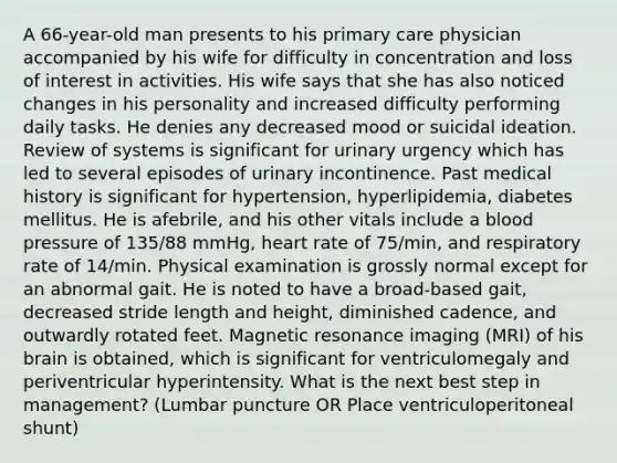 A 66-year-old man presents to his primary care physician accompanied by his wife for difficulty in concentration and loss of interest in activities. His wife says that she has also noticed changes in his personality and increased difficulty performing daily tasks. He denies any decreased mood or suicidal ideation. Review of systems is significant for urinary urgency which has led to several episodes of urinary incontinence. Past medical history is significant for hypertension, hyperlipidemia, diabetes mellitus. He is afebrile, and his other vitals include a blood pressure of 135/88 mmHg, heart rate of 75/min, and respiratory rate of 14/min. Physical examination is grossly normal except for an abnormal gait. He is noted to have a broad-based gait, decreased stride length and height, diminished cadence, and outwardly rotated feet. Magnetic resonance imaging (MRI) of his brain is obtained, which is significant for ventriculomegaly and periventricular hyperintensity. What is the next best step in management? (Lumbar puncture OR Place ventriculoperitoneal shunt)