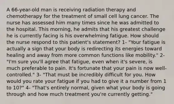 A 66-year-old man is receiving radiation therapy and chemotherapy for the treatment of small cell lung cancer. The nurse has assessed him many times since he was admitted to the hospital. This morning, he admits that his greatest challenge he is currently facing is his overwhelming fatigue. How should the nurse respond to this patient's statement? 1- "Your fatigue is actually a sign that your body is redirecting its energies toward healing and away from more common functions like mobility." 2- "I'm sure you'll agree that fatigue, even when it's severe, is much preferable to pain. It's fortunate that your pain is now well-controlled." 3- "That must be incredibly difficult for you. How would you rate your fatigue if you had to give it a number from 1 to 10?" 4- "That's entirely normal, given what your body is going through and how much treatment you're currently getting."