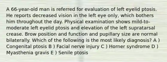 A 66-year-old man is referred for evaluation of left eyelid ptosis. He reports decreased vision in the left eye only, which bothers him throughout the day. Physical examination shows mild-to-moderate left eyelid ptosis and elevation of the left supratarsal crease. Brow position and function and pupillary size are normal bilaterally. Which of the following is the most likely diagnosis? A ) Congenital ptosis B ) Facial nerve injury C ) Horner syndrome D ) Myasthenia gravis E ) Senile ptosis