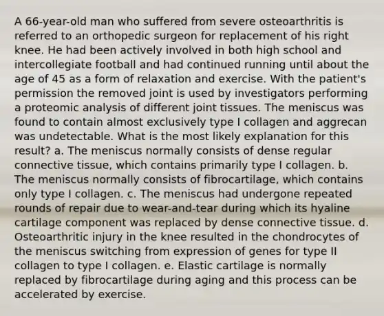 A 66-year-old man who suffered from severe osteoarthritis is referred to an orthopedic surgeon for replacement of his right knee. He had been actively involved in both high school and intercollegiate football and had continued running until about the age of 45 as a form of relaxation and exercise. With the patient's permission the removed joint is used by investigators performing a proteomic analysis of different joint tissues. The meniscus was found to contain almost exclusively type I collagen and aggrecan was undetectable. What is the most likely explanation for this result? a. The meniscus normally consists of dense regular connective tissue, which contains primarily type I collagen. b. The meniscus normally consists of fibrocartilage, which contains only type I collagen. c. The meniscus had undergone repeated rounds of repair due to wear-and-tear during which its hyaline cartilage component was replaced by dense connective tissue. d. Osteoarthritic injury in the knee resulted in the chondrocytes of the meniscus switching from expression of genes for type II collagen to type I collagen. e. Elastic cartilage is normally replaced by fibrocartilage during aging and this process can be accelerated by exercise.