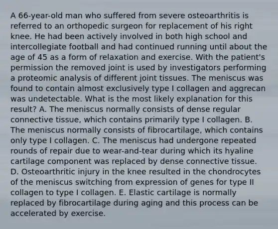 A 66-year-old man who suffered from severe osteoarthritis is referred to an orthopedic surgeon for replacement of his right knee. He had been actively involved in both high school and intercollegiate football and had continued running until about the age of 45 as a form of relaxation and exercise. With the patient's permission the removed joint is used by investigators performing a proteomic analysis of different joint tissues. The meniscus was found to contain almost exclusively type I collagen and aggrecan was undetectable. What is the most likely explanation for this result? A. The meniscus normally consists of dense regular connective tissue, which contains primarily type I collagen. B. The meniscus normally consists of fibrocartilage, which contains only type I collagen. C. The meniscus had undergone repeated rounds of repair due to wear-and-tear during which its hyaline cartilage component was replaced by dense connective tissue. D. Osteoarthritic injury in the knee resulted in the chondrocytes of the meniscus switching from expression of genes for type II collagen to type I collagen. E. Elastic cartilage is normally replaced by fibrocartilage during aging and this process can be accelerated by exercise.