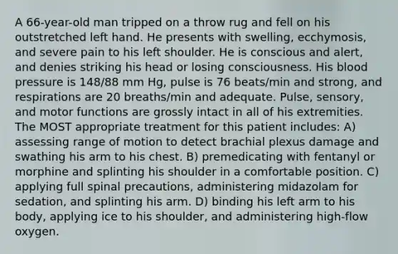 A 66-year-old man tripped on a throw rug and fell on his outstretched left hand. He presents with swelling, ecchymosis, and severe pain to his left shoulder. He is conscious and alert, and denies striking his head or losing consciousness. His blood pressure is 148/88 mm Hg, pulse is 76 beats/min and strong, and respirations are 20 breaths/min and adequate. Pulse, sensory, and motor functions are grossly intact in all of his extremities. The MOST appropriate treatment for this patient includes: A) assessing range of motion to detect brachial plexus damage and swathing his arm to his chest. B) premedicating with fentanyl or morphine and splinting his shoulder in a comfortable position. C) applying full spinal precautions, administering midazolam for sedation, and splinting his arm. D) binding his left arm to his body, applying ice to his shoulder, and administering high-flow oxygen.