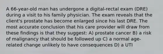 A 66-year-old man has undergone a digital-rectal exam (DRE) during a visit to his family physician. The exam reveals that the client's prostate has become enlarged since his last DRE. The most accurate conclusion that his care provider will draw from these findings is that they suggest: A) prostate cancer B) a risk of malignancy that should be followed up C) a normal age-related change unlikely to have consequences D) a UTI