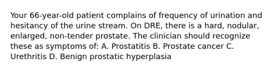 Your 66-year-old patient complains of frequency of urination and hesitancy of the urine stream. On DRE, there is a hard, nodular, enlarged, non-tender prostate. The clinician should recognize these as symptoms of: A. Prostatitis B. Prostate cancer C. Urethritis D. Benign prostatic hyperplasia