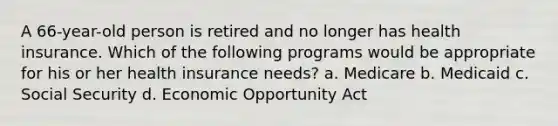 A 66-year-old person is retired and no longer has health insurance. Which of the following programs would be appropriate for his or her health insurance needs? a. Medicare b. Medicaid c. Social Security d. Economic Opportunity Act