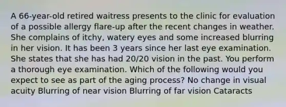 A 66-year-old retired waitress presents to the clinic for evaluation of a possible allergy flare-up after the recent changes in weather. She complains of itchy, watery eyes and some increased blurring in her vision. It has been 3 years since her last eye examination. She states that she has had 20/20 vision in the past. You perform a thorough eye examination. Which of the following would you expect to see as part of the aging process? No change in visual acuity Blurring of near vision Blurring of far vision Cataracts