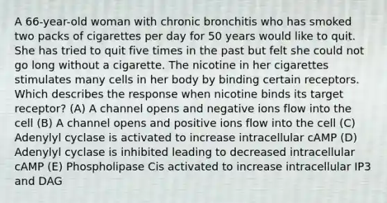 A 66-year-old woman with chronic bronchitis who has smoked two packs of cigarettes per day for 50 years would like to quit. She has tried to quit five times in the past but felt she could not go long without a cigarette. The nicotine in her cigarettes stimulates many cells in her body by binding certain receptors. Which describes the response when nicotine binds its target receptor? (A) A channel opens and negative ions flow into the cell (B) A channel opens and positive ions flow into the cell (C) Adenylyl cyclase is activated to increase intracellular cAMP (D) Adenylyl cyclase is inhibited leading to decreased intracellular cAMP (E) Phospholipase Cis activated to increase intracellular IP3 and DAG