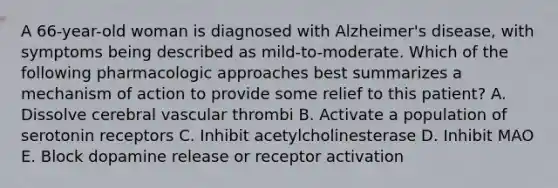 A 66-year-old woman is diagnosed with Alzheimer's disease, with symptoms being described as mild-to-moderate. Which of the following pharmacologic approaches best summarizes a mechanism of action to provide some relief to this patient? A. Dissolve cerebral vascular thrombi B. Activate a population of serotonin receptors C. Inhibit acetylcholinesterase D. Inhibit MAO E. Block dopamine release or receptor activation