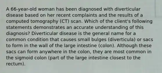 A 66-year-old woman has been diagnosed with diverticular disease based on her recent complaints and the results of a computed tomography (CT) scan. Which of the client's following statements demonstrates an accurate understanding of this diagnosis? Diverticular disease is the general name for a common condition that causes small bulges (diverticula) or sacs to form in the wall of the large intestine (colon). Although these sacs can form anywhere in the colon, they are most common in the sigmoid colon (part of the large intestine closest to the rectum).