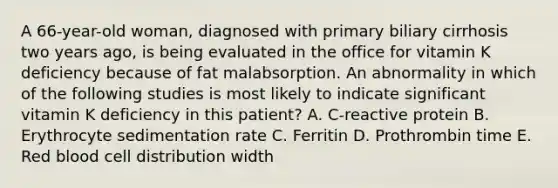 A 66-year-old woman, diagnosed with primary biliary cirrhosis two years ago, is being evaluated in the office for vitamin K deficiency because of fat malabsorption. An abnormality in which of the following studies is most likely to indicate significant vitamin K deficiency in this patient? A. C-reactive protein B. Erythrocyte sedimentation rate C. Ferritin D. Prothrombin time E. Red blood cell distribution width